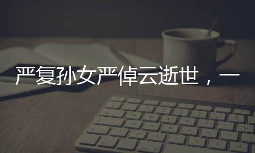 嚴(yán)復(fù)孫女嚴(yán)倬云逝世，一代知識分子的卓越傳承之終章