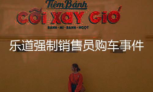 樂道強(qiáng)制銷售員購(gòu)車事件揭秘