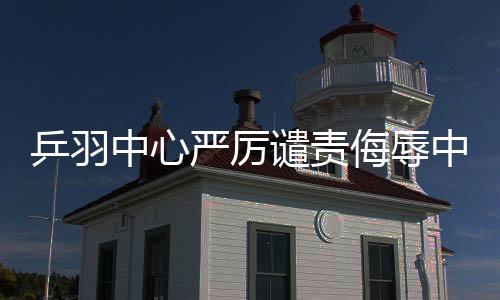 乒羽中心嚴(yán)厲譴責(zé)侮辱中國(guó)運(yùn)動(dòng)員言行，捍衛(wèi)體育尊嚴(yán)