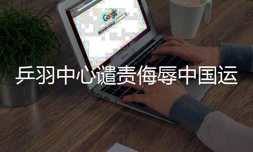 乒羽中心譴責(zé)侮辱中國(guó)運(yùn)動(dòng)員言行，堅(jiān)決維護(hù)運(yùn)動(dòng)員尊嚴(yán)