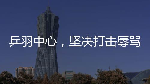 乒羽中心，堅(jiān)決打擊辱罵運(yùn)動(dòng)員的極端粉絲行為