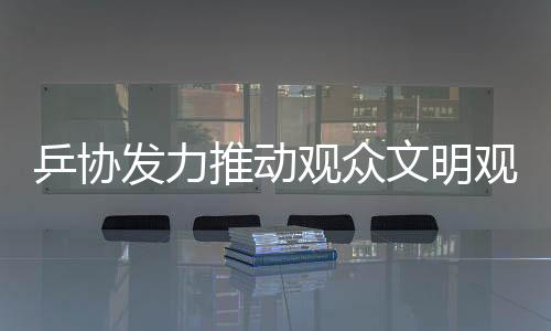 乒協(xié)發(fā)力推動(dòng)觀眾文明觀賽倡議，十項(xiàng)核心倡導(dǎo)助力賽事順利進(jìn)行