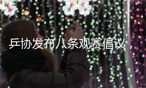 乒協(xié)發(fā)布八條觀賽倡議，推動(dòng)乒乓球運(yùn)動(dòng)健康發(fā)展