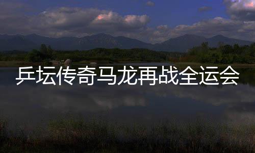 乒壇傳奇馬龍?jiān)賾?zhàn)全運(yùn)會(huì)，攜斗志逐夢(mèng)三十有六篇章