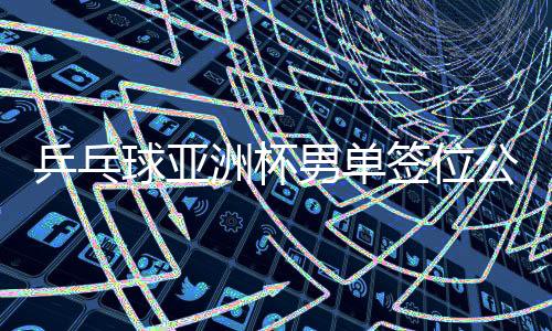 乒乓球亞洲杯男單簽位公布，賽事布局展望與熱門選手前瞻