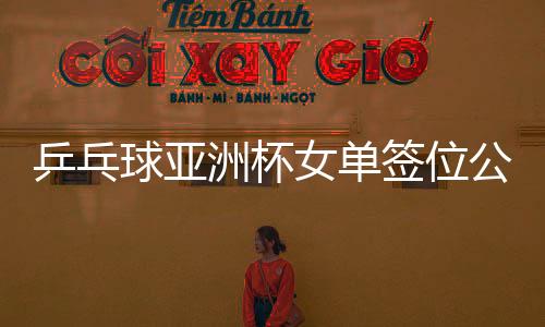 乒乓球亞洲杯女單簽位公布，亞洲精英齊聚，爭奪榮耀之戰(zhàn)一觸即發(fā)