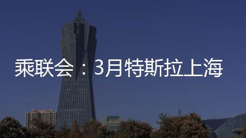 乘聯(lián)會：3月特斯拉上海超級工廠交付量超7.88萬臺，環(huán)比增長156%