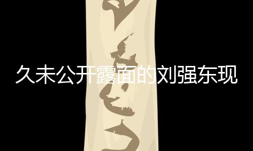 久未公開(kāi)露面的劉強(qiáng)東現(xiàn)身香港，商界巨頭再度引起關(guān)注