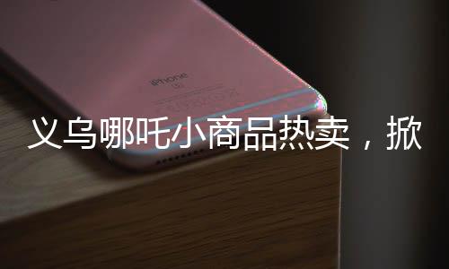 義烏哪吒小商品熱賣，掀起市場新熱潮！