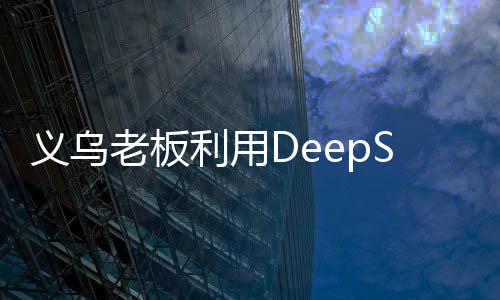 義烏老板利用DeepSeek精準(zhǔn)營銷，成功賣空小商品市場(chǎng)——數(shù)字化轉(zhuǎn)型案例分析