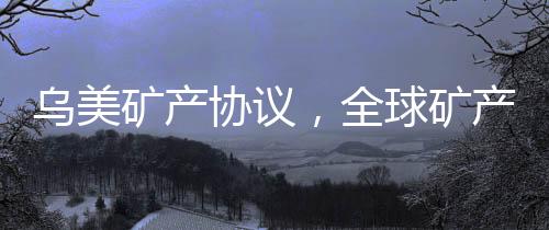烏美礦產協(xié)議，全球礦產資源合作的新篇章