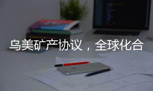 烏美礦產(chǎn)協(xié)議，全球化合作的重要里程碑