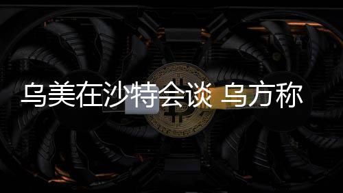 烏美在沙特會談 烏方稱討論能源在內(nèi)的關(guān)鍵問題