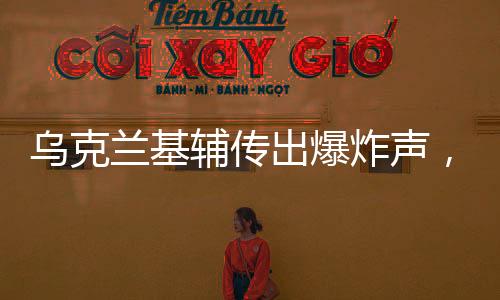 烏克蘭基輔傳出爆炸聲，緊張局勢(shì)再升級(jí)