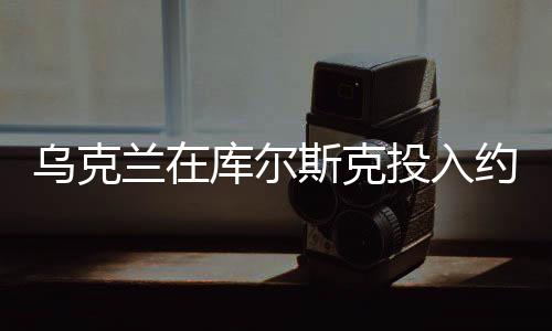 烏克蘭在庫(kù)爾斯克投入約12個(gè)旅兵力，大規(guī)模軍事行動(dòng)細(xì)節(jié)揭秘