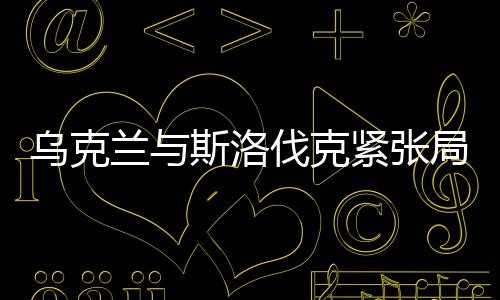 烏克蘭與斯洛伐克緊張局勢(shì)持續(xù)升溫，地區(qū)安全的隱憂與挑戰(zhàn)