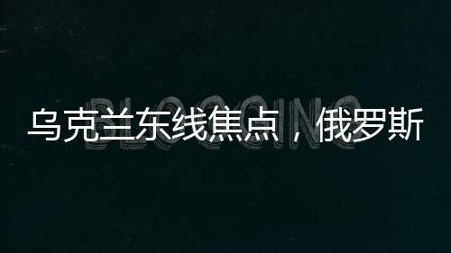 烏克蘭東線焦點(diǎn)，俄羅斯攻勢(shì)持久不衰背后的深度解析