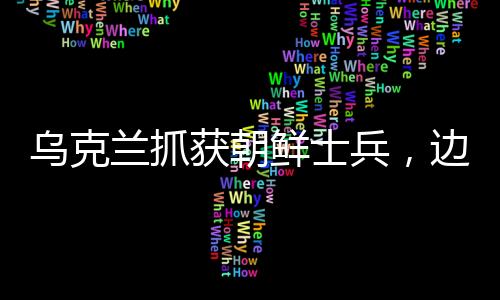 烏克蘭抓獲朝鮮士兵，邊境安全事件引發(fā)關注