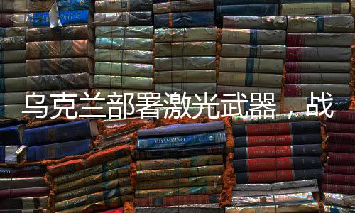烏克蘭部署激光武器，戰(zhàn)略調(diào)整與軍事現(xiàn)代化