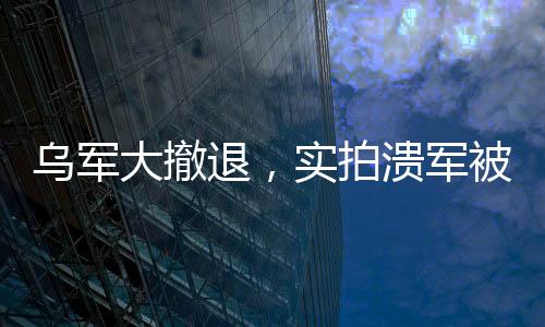 烏軍大撤退，實拍潰軍被俄無人機追殺的現(xiàn)場全景