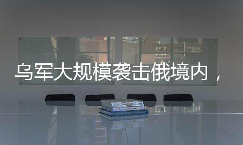 烏軍大規(guī)模襲擊俄境內(nèi)，一場復(fù)雜的軍事沖突