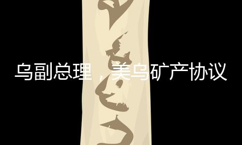 烏副總理，美烏礦產協議有望簽署，兩國合作邁入新篇章