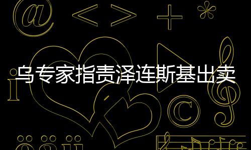 烏專家指責澤連斯基出賣烏克蘭，深度分析與觀察