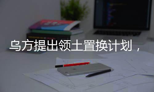 烏方提出領(lǐng)土置換計(jì)劃，一塊換一塊，引發(fā)多方關(guān)注