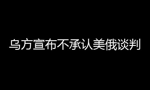 烏方宣布不承認(rèn)美俄談判達(dá)成的協(xié)議，尋求獨立解決路徑