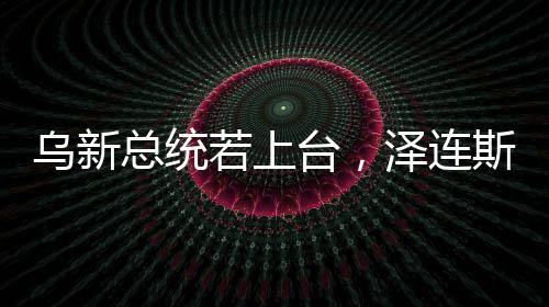 烏新總統(tǒng)若上臺，澤連斯基的未來與烏政治走向分析