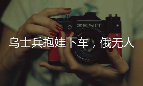 烏士兵抱娃下車，俄無人機放棄攻擊——展現(xiàn)沖突中的人性光輝