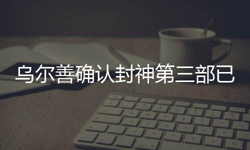 烏爾善確認封神第三部已完成后期制作，矚目之作蓄勢待發(fā)