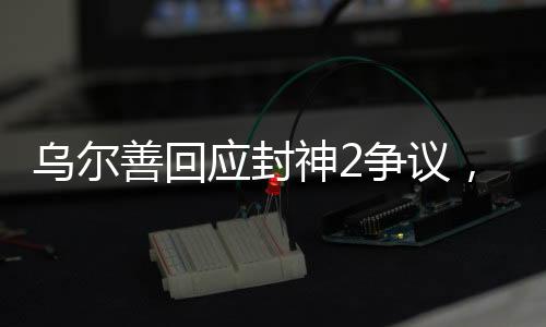 烏爾善回應(yīng)封神2爭(zhēng)議，揭秘創(chuàng)作幕后，展現(xiàn)爭(zhēng)議背后的真實(shí)故事