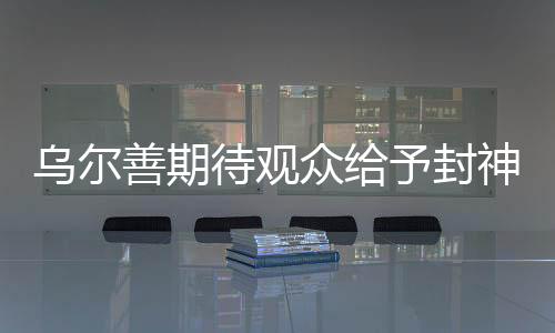 烏爾善期待觀眾給予封神第三部機會，期待再創(chuàng)神話