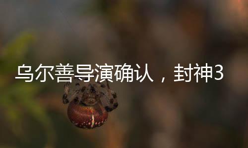 烏爾善導(dǎo)演確認(rèn)，封神3剪輯工作圓滿完成，奇幻巨制即將面世