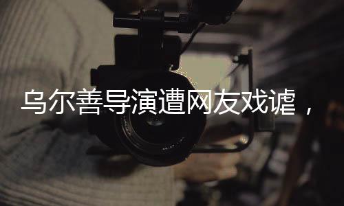 烏爾善導(dǎo)演遭網(wǎng)友戲謔，被貼臉開大的背后故事揭秘