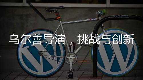 烏爾善導(dǎo)演，挑戰(zhàn)與創(chuàng)新——貼臉開大的藝術(shù)重構(gòu)