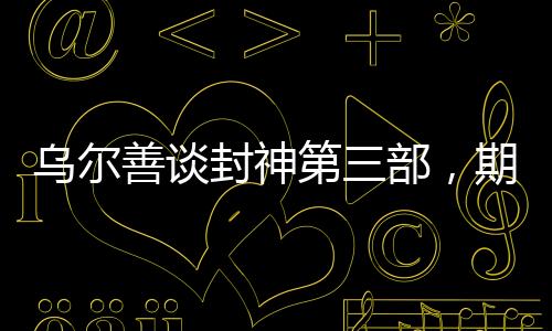 烏爾善談封神第三部，期望觀眾給予更多機會