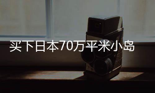 買下日本70萬平米小島的女子，如何度過的獨(dú)特經(jīng)歷？