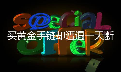 買黃金手鏈卻遭遇一天斷裂，質(zhì)量問題還是使用不當(dāng)？