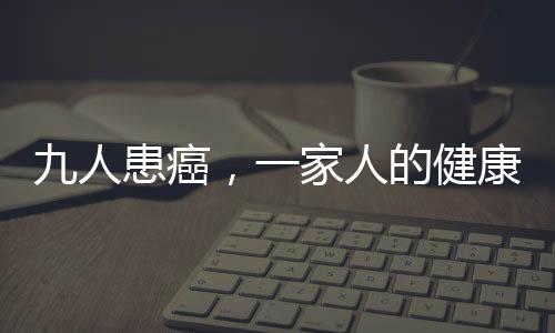 九人患癌，一家人的健康挑戰(zhàn)與希望之光