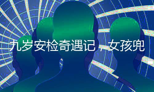 九歲安檢奇遇記，女孩兜裝違禁品引發(fā)關(guān)注