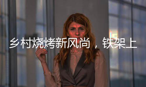 鄉(xiāng)村燒烤新風(fēng)尚，鐵架上的烤串盛宴