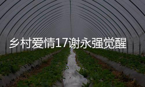 鄉(xiāng)村愛情17謝永強覺醒煩人基因，揭秘角色轉變與劇情新動向