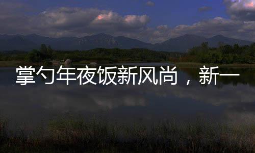 掌勺年夜飯新風(fēng)尚，新一代廚藝新星閃耀傳統(tǒng)餐桌