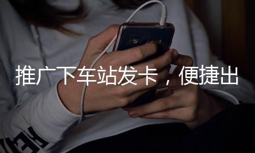 推廣下車站發(fā)卡，便捷出行的智能新選擇