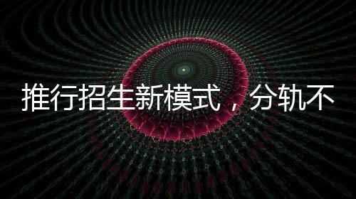 推行招生新模式，分軌不分流——委員建議引領(lǐng)教育新風向