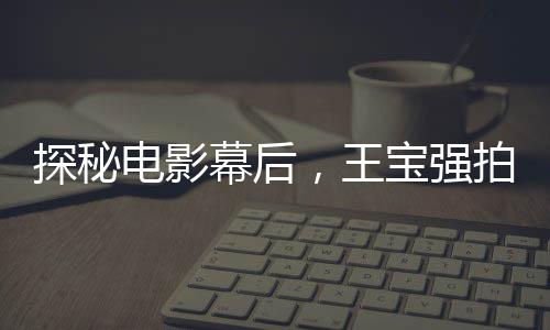 探秘電影幕后，王寶強(qiáng)拍攝唐人街探案害羞背后的故事