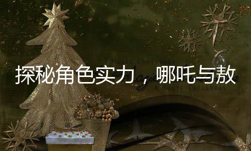 探秘角色實(shí)力，哪吒與敖丙，及歷史人物鰲拜的對(duì)比