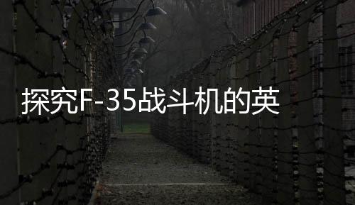 探究F-35戰(zhàn)斗機(jī)的英國元素增強(qiáng)現(xiàn)象